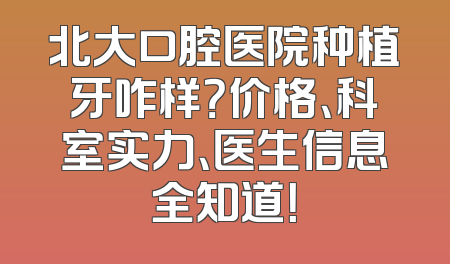 北大口腔医院种植牙咋样？价格、科室实力、医生信息全知道！