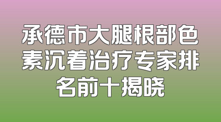 承德市大腿根部色素沉着治疗专家排名前十揭晓