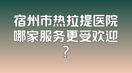 宿州市热拉提医院哪家服务更受欢迎？