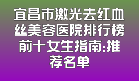 宜昌市激光去红血丝美容医院排行榜前十女生指南：推荐名单