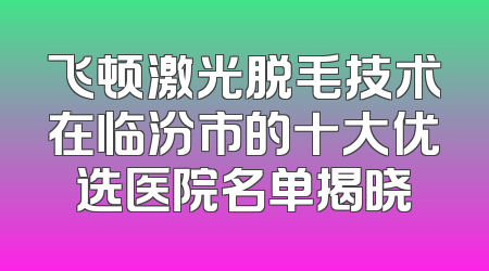 飞顿激光脱毛技术在临汾市的十大优选医院名单揭晓