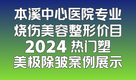本溪中心医院专业烧伤美容整形价目2024 热门塑美极除皱案例展示