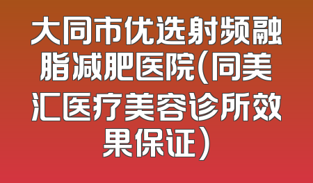 大同市优选射频融脂减肥医院（同美汇医疗美容诊所效果保证）