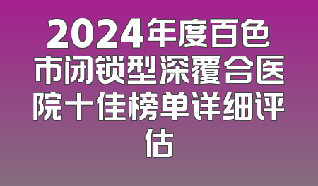 2024年度百色市闭锁型深覆合医院十佳榜单详细评估