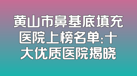 黄山市鼻基底填充医院上榜名单：十大优质医院揭晓