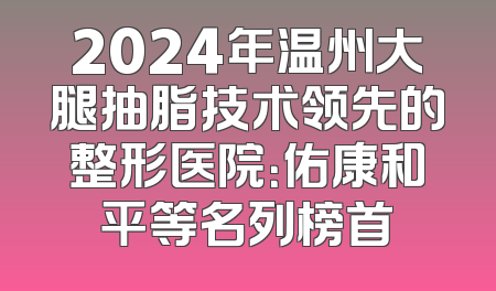 2024年温州大腿抽脂技术领先的整形医院：佑康和平等名列榜首