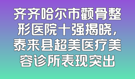 齐齐哈尔市颧骨整形医院十强揭晓，泰来县超美医疗美容诊所表现突出