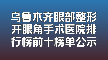 乌鲁木齐眼部整形开眼角手术医院排行榜前十榜单公示
