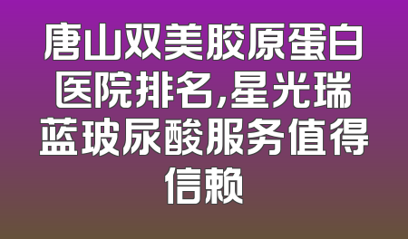 唐山双美胶原蛋白医院排名，星光瑞蓝玻尿酸服务值得信赖