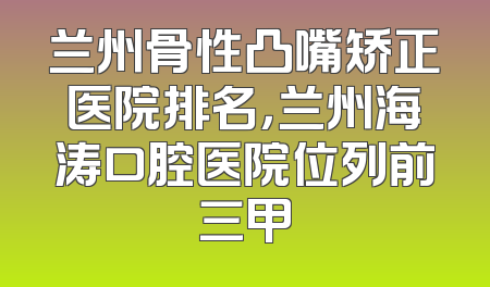 兰州骨性凸嘴矫正医院排名，兰州海涛口腔医院位列前三甲