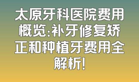太原牙科医院费用概览：补牙修复矫正和种植牙费用全解析！