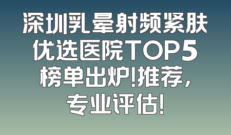 深圳乳晕射频紧肤优选医院TOP5榜单出炉！推荐，专业评估！