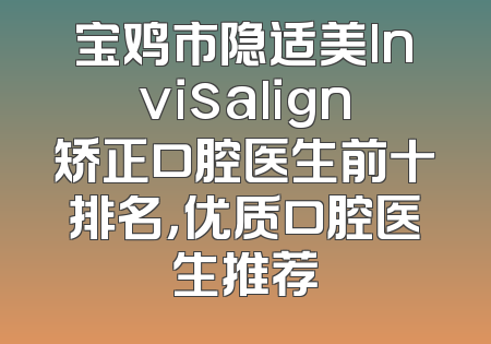 宝鸡市隐适美lnvisalign矫正口腔医生前十排名，优质口腔医生推荐