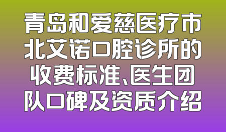 青岛和爱慈医疗市北艾诺口腔诊所的收费标准、医生团队口碑及资质介绍