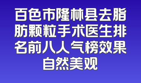 百色市隆林县去脂肪颗粒手术医生排名前八人气榜效果自然美观