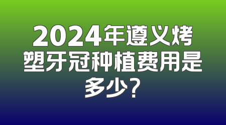 2024年遵义烤塑牙冠种植费用是多少？