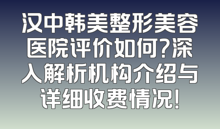 汉中韩美整形美容医院评价如何？深入解析机构介绍与详细收费情况！