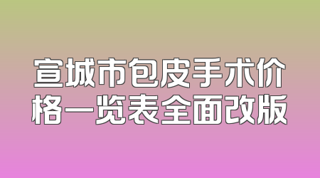 宣城市包皮手术价格一览表全面改版