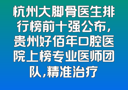 杭州大脚骨医生排行榜前十强公布，贵州好佰年口腔医院上榜专业医师团队，精准治疗