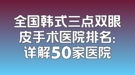 全国韩式三点双眼皮手术医院排名：详解50家医院