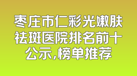 枣庄市仁彩光嫩肤祛斑医院排名前十公示，榜单推荐