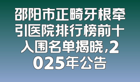 邵阳市正畸牙根牵引医院排行榜前十入围名单揭晓，2025年公告
