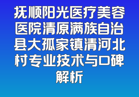 抚顺阳光医疗美容医院清原满族自治县大孤家镇清河北村专业技术与口碑解析