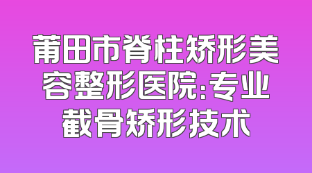 莆田市脊柱矫形美容整形医院：专业截骨矫形技术
