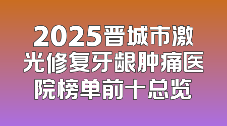 2025晋城市激光修复牙龈肿痛医院榜单前十总览
