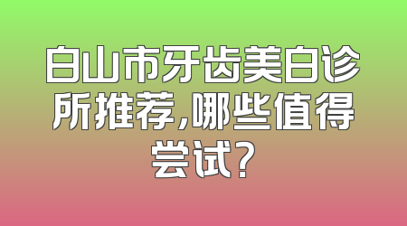 白山市牙齿美白诊所推荐，哪些值得尝试？