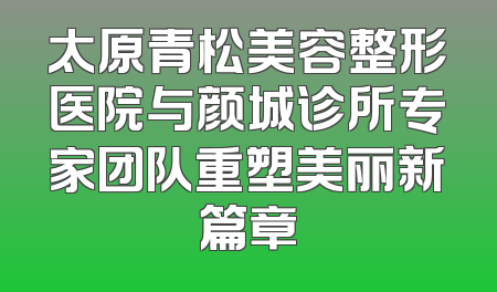 太原青松美容整形医院与颜城诊所专家团队重塑美丽新篇章