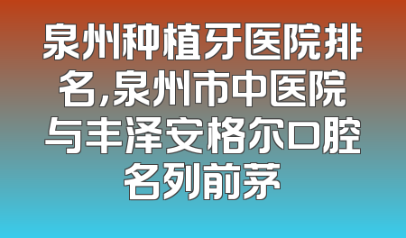 泉州种植牙医院排名，泉州市中医院与丰泽安格尔口腔名列前茅
