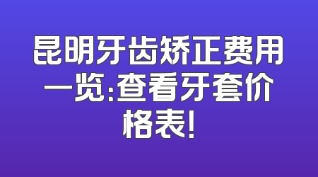 昆明牙齿矫正费用一览：查看牙套价格表！