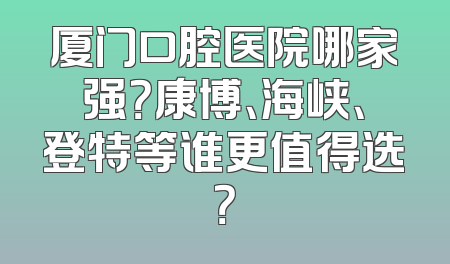 厦门口腔医院哪家强？康博、海峡、登特等谁更值得选？