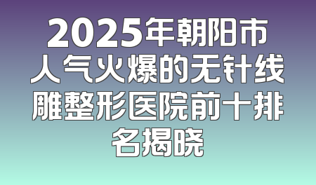 2025年朝阳市人气火爆的无针线雕整形医院前十排名揭晓