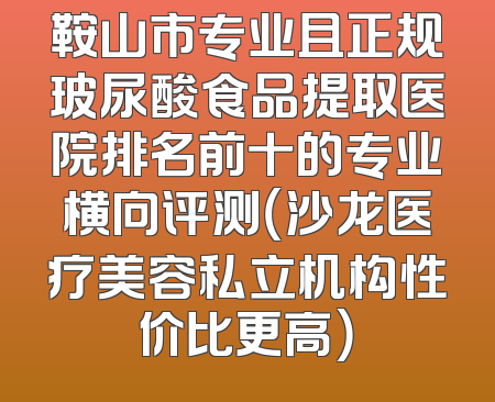 鞍山市专业且正规玻尿酸食品提取医院排名前十的专业横向评测（沙龙医疗美容私立机构性价比更高）