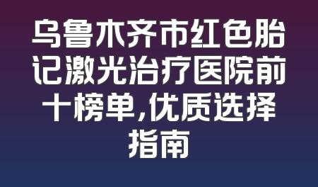 乌鲁木齐市红色胎记激光治疗医院前十榜单，优质选择指南