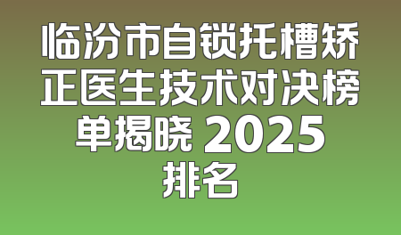 临汾市自锁托槽矫正医生技术对决榜单揭晓 2025排名