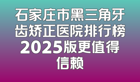 石家庄市黑三角牙齿矫正医院排行榜2025版更值得信赖