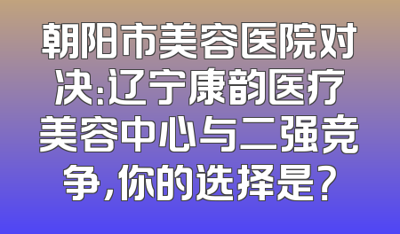 朝阳市美容医院对决：辽宁康韵医疗美容中心与二强竞争，你的选择是？