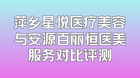 萍乡星悦医疗美容与安源百丽恒医美服务对比评测