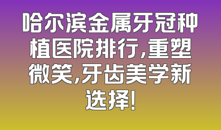 哈尔滨金属牙冠种植医院排行，重塑微笑，牙齿美学新选择！