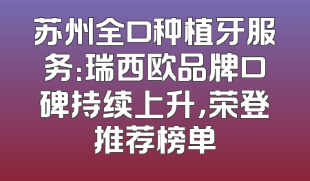 苏州全口种植牙服务：瑞西欧品牌口碑持续上升，荣登推荐榜单