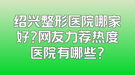 绍兴整形医院哪家好？网友力荐热度医院有哪些？