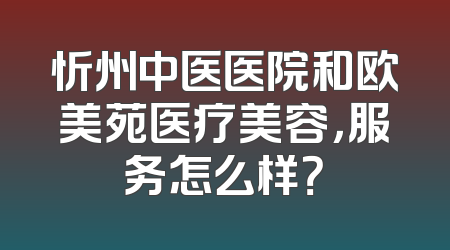 忻州中医医院和欧美苑医疗美容，服务怎么样？