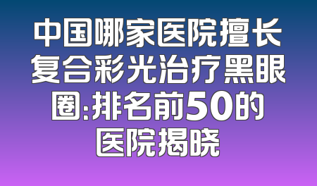 中国哪家医院擅长复合彩光治疗黑眼圈：排名前50的医院揭晓