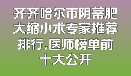 齐齐哈尔市阴蒂肥大缩小术专家推荐排行，医师榜单前十大公开