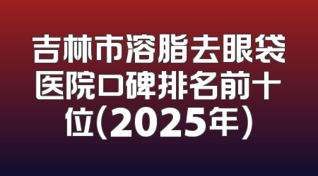吉林市溶脂去眼袋医院口碑排名前十位（2025年）