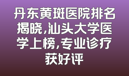 丹东黄斑医院排名揭晓，汕头大学医学上榜，专业诊疗获好评