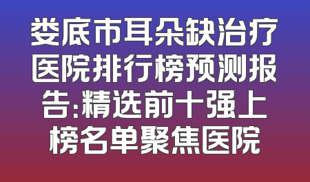 娄底市耳朵缺治疗医院排行榜预测报告：精选前十强上榜名单聚焦医院